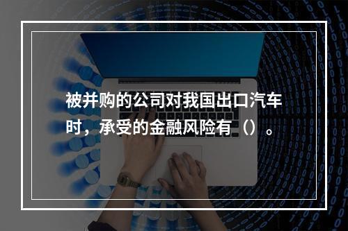 被并购的公司对我国出口汽车时，承受的金融风险有（）。