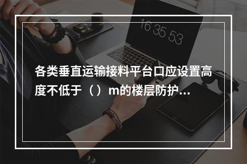 各类垂直运输接料平台口应设置高度不低于（ ）m的楼层防护门，