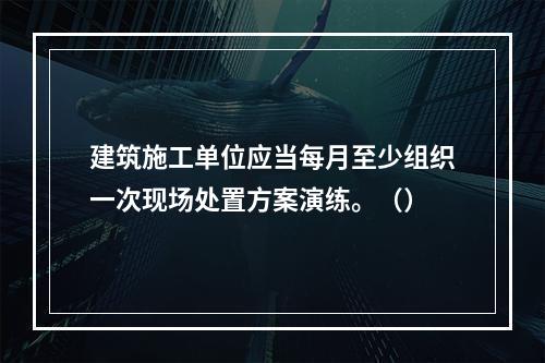 建筑施工单位应当每月至少组织一次现场处置方案演练。（）