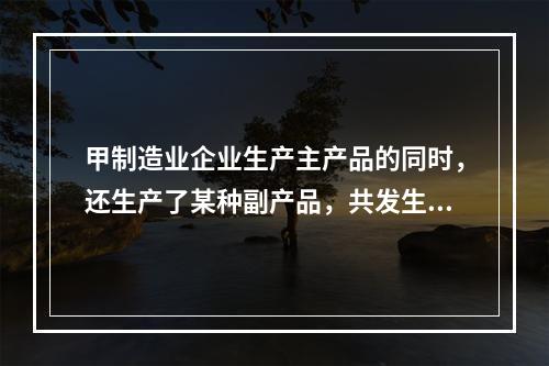 甲制造业企业生产主产品的同时，还生产了某种副产品，共发生生产