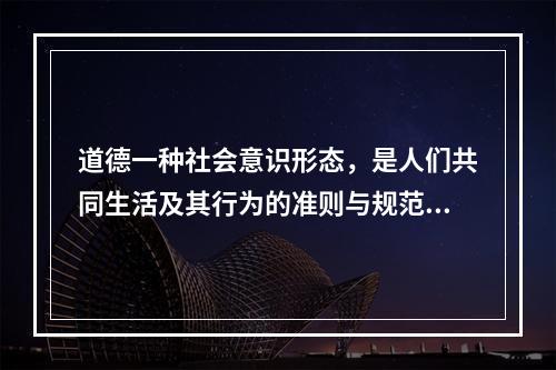 道德一种社会意识形态，是人们共同生活及其行为的准则与规范，以