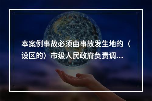 本案例事故必须由事故发生地的（设区的）市级人民政府负责调查。