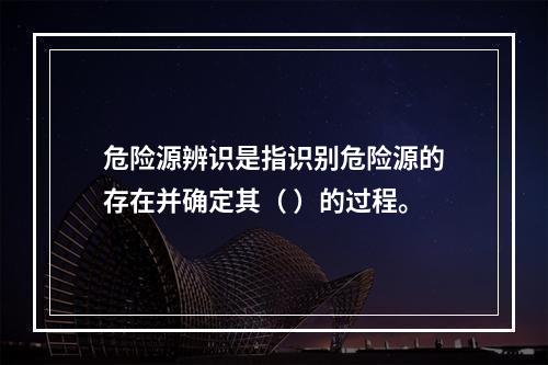 危险源辨识是指识别危险源的存在并确定其（ ）的过程。