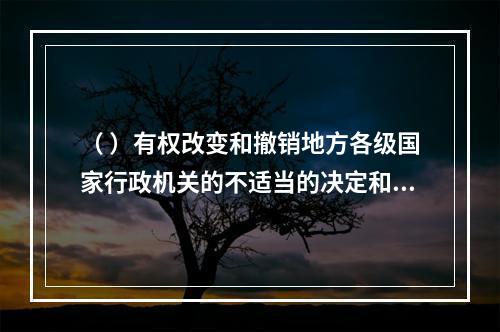 （ ）有权改变和撤销地方各级国家行政机关的不适当的决定和命令