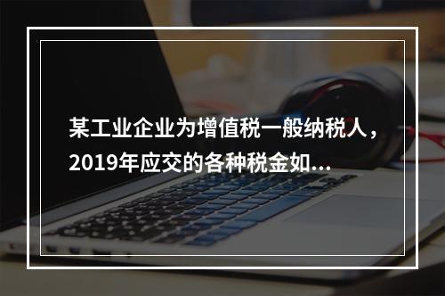 某工业企业为增值税一般纳税人，2019年应交的各种税金如下：