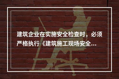 建筑企业在实施安全检查时，必须严格执行《建筑施工现场安全检查