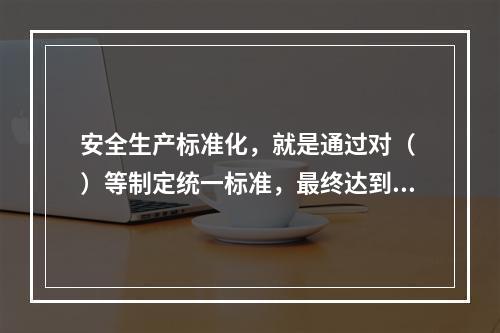 安全生产标准化，就是通过对（ ）等制定统一标准，最终达到每个