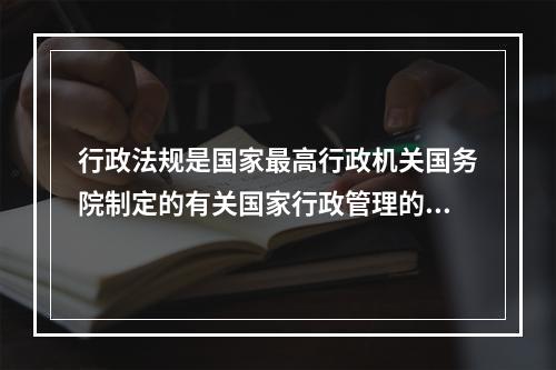 行政法规是国家最高行政机关国务院制定的有关国家行政管理的（