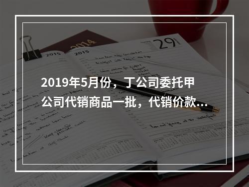 2019年5月份，丁公司委托甲公司代销商品一批，代销价款为3