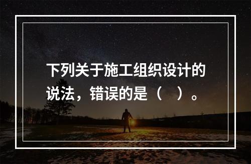 下列关于施工组织设计的说法，错误的是（　）。