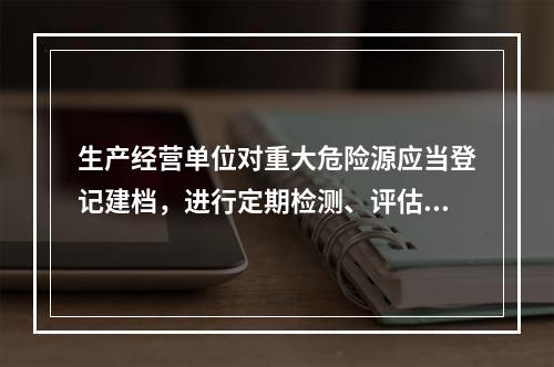 生产经营单位对重大危险源应当登记建档，进行定期检测、评估、监