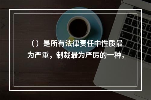 （ ）是所有法律责任中性质最为严重，制裁最为严厉的一种。