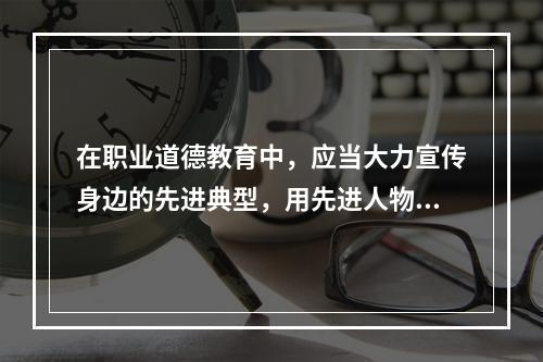 在职业道德教育中，应当大力宣传身边的先进典型，用先进人物的精