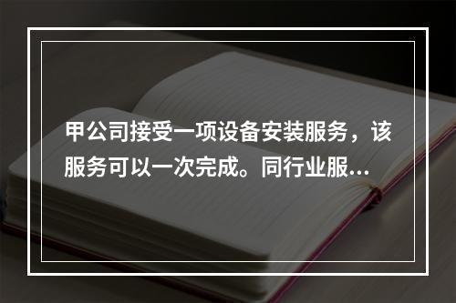 甲公司接受一项设备安装服务，该服务可以一次完成。同行业服务收