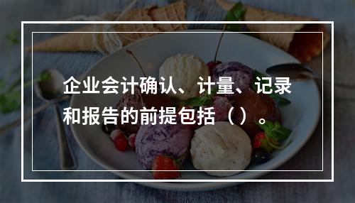 企业会计确认、计量、记录和报告的前提包括（ ）。