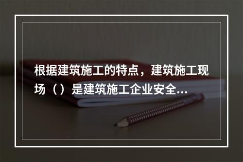 根据建筑施工的特点，建筑施工现场（ ）是建筑施工企业安全生产