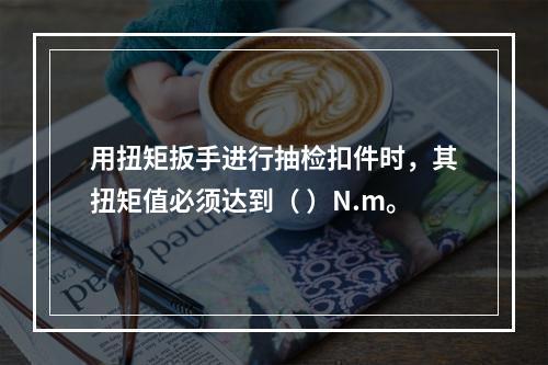 用扭矩扳手进行抽检扣件时，其扭矩值必须达到（ ）N.m。