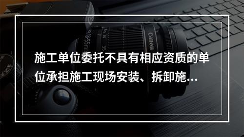 施工单位委托不具有相应资质的单位承担施工现场安装、拆卸施工起