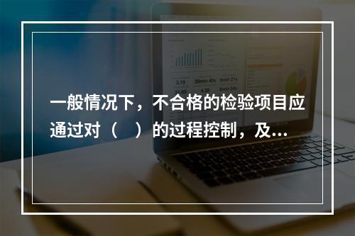 一般情况下，不合格的检验项目应通过对（　）的过程控制，及时发