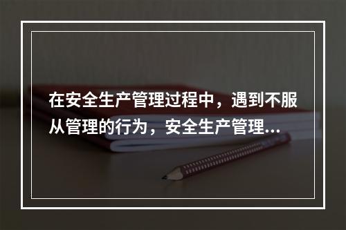 在安全生产管理过程中，遇到不服从管理的行为，安全生产管理人员