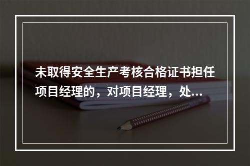 未取得安全生产考核合格证书担任项目经理的，对项目经理，处（