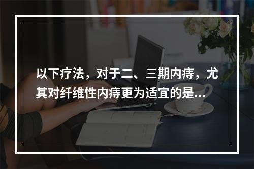 以下疗法，对于二、三期内痔，尤其对纤维性内痔更为适宜的是：