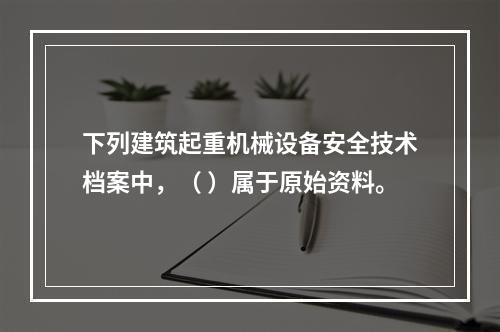 下列建筑起重机械设备安全技术档案中，（ ）属于原始资料。