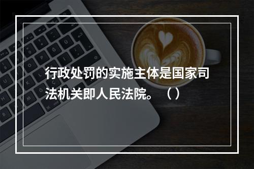 行政处罚的实施主体是国家司法机关即人民法院。（ ）