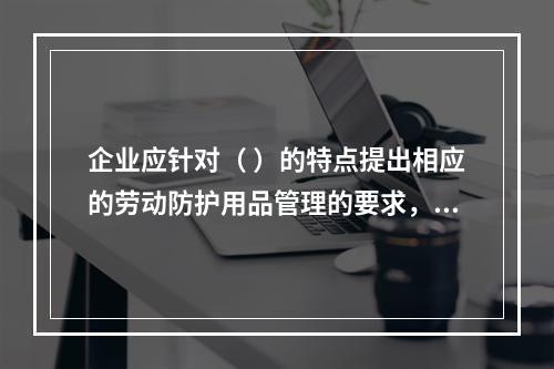 企业应针对（ ）的特点提出相应的劳动防护用品管理的要求，并对