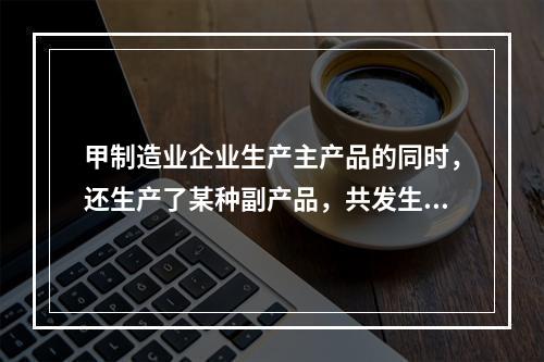 甲制造业企业生产主产品的同时，还生产了某种副产品，共发生生产