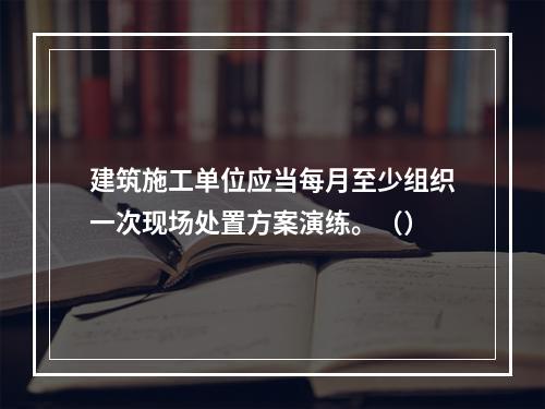 建筑施工单位应当每月至少组织一次现场处置方案演练。（）