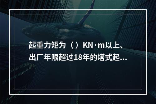 起重力矩为（ ）KN·m以上、出厂年限超过18年的塔式起重机