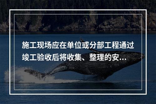 施工现场应在单位或分部工程通过竣工验收后将收集、整理的安全资