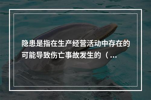 隐患是指在生产经营活动中存在的可能导致伤亡事故发生的（ ）。