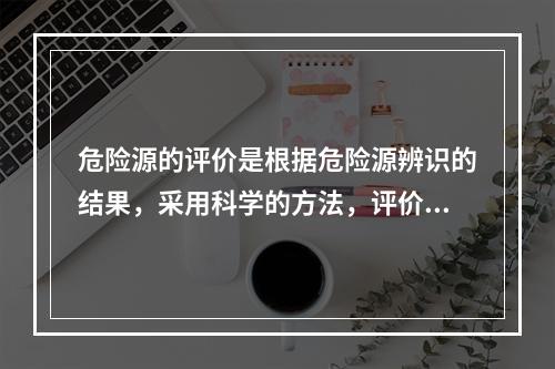 危险源的评价是根据危险源辨识的结果，采用科学的方法，评价危险