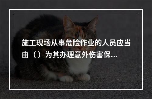 施工现场从事危险作业的人员应当由（ ）为其办理意外伤害保险。