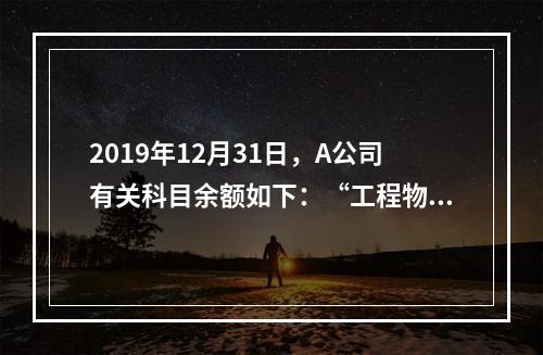 2019年12月31日，A公司有关科目余额如下：“工程物资”