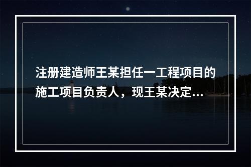 注册建造师王某担任一工程项目的施工项目负责人，现王某决定到另