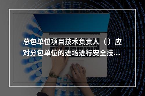 总包单位项目技术负责人（ ）应对分包单位的进场进行安全技术总