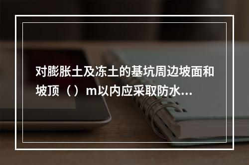 对膨胀土及冻土的基坑周边坡面和坡顶（ ）m以内应采取防水及防