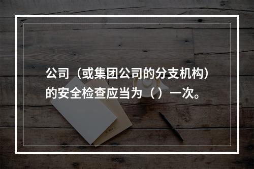 公司（或集团公司的分支机构）的安全检查应当为（ ）一次。