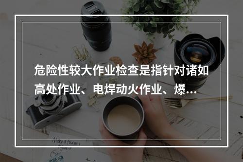 危险性较大作业检查是指针对诸如高处作业、电焊动火作业、爆破作