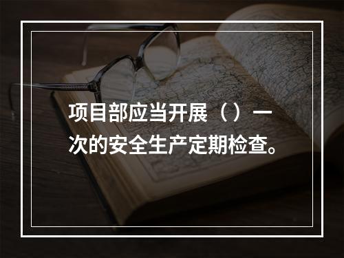 项目部应当开展（ ）一次的安全生产定期检查。