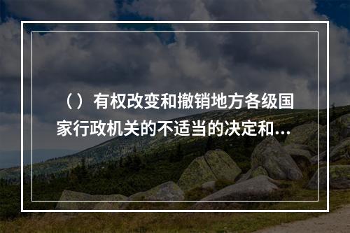 （ ）有权改变和撤销地方各级国家行政机关的不适当的决定和命令