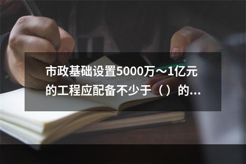 市政基础设置5000万～1亿元的工程应配备不少于（ ）的专职