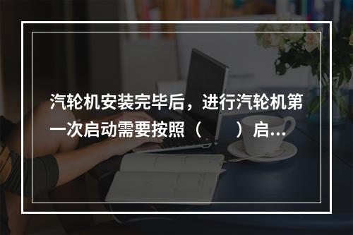 汽轮机安装完毕后，进行汽轮机第一次启动需要按照（  ）启动要