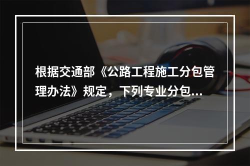 根据交通部《公路工程施工分包管理办法》规定，下列专业分包的说