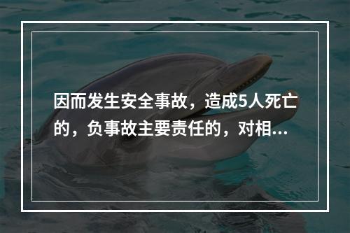 因而发生安全事故，造成5人死亡的，负事故主要责任的，对相关责