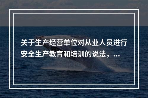 关于生产经营单位对从业人员进行安全生产教育和培训的说法，正确