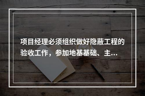 项目经理必须组织做好隐蔽工程的验收工作，参加地基基础、主体结